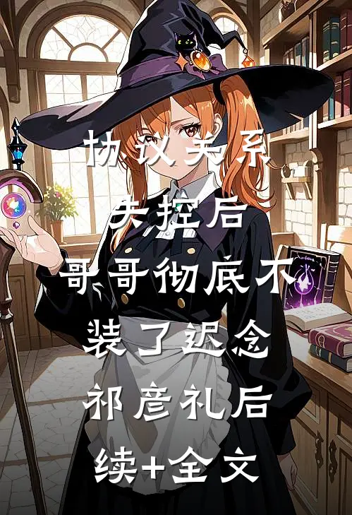 协议关系失控后，哥哥彻底不装了迟念祁彦礼后续+全文