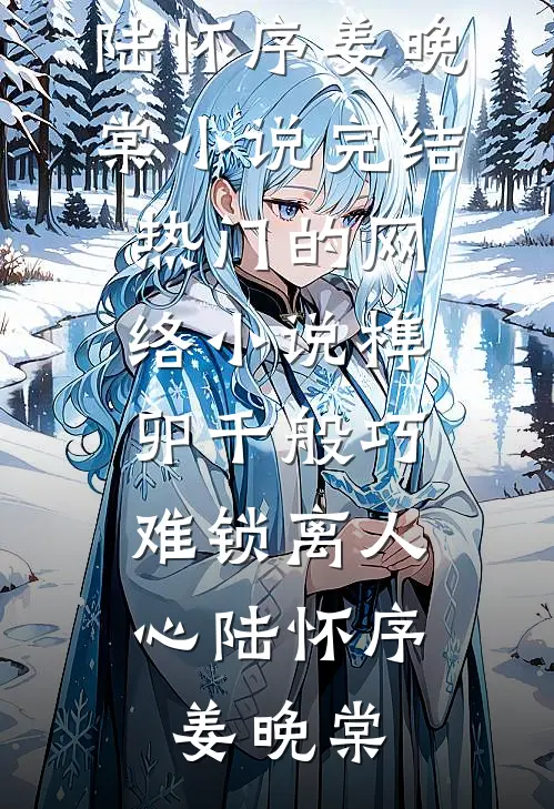 榫卯千般巧，难锁离人心陆怀序姜晚棠小说完结_热门的网络小说榫卯千般巧，难锁离人心(陆怀序姜晚棠)