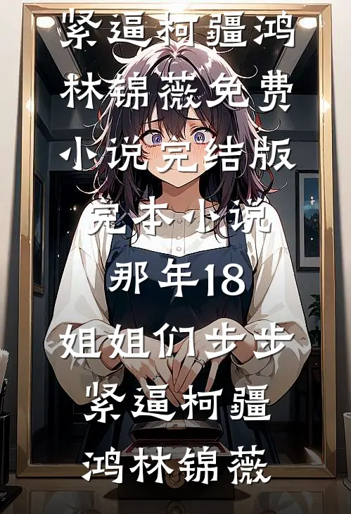 那年18，姐姐们步步紧逼柯疆鸿林锦薇免费小说完结版_完本小说那年18，姐姐们步步紧逼柯疆鸿林锦薇