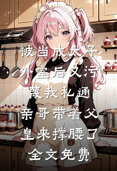 被当成太子外室后又污蔑我私通，亲哥带着父皇来撑腰了全文免费