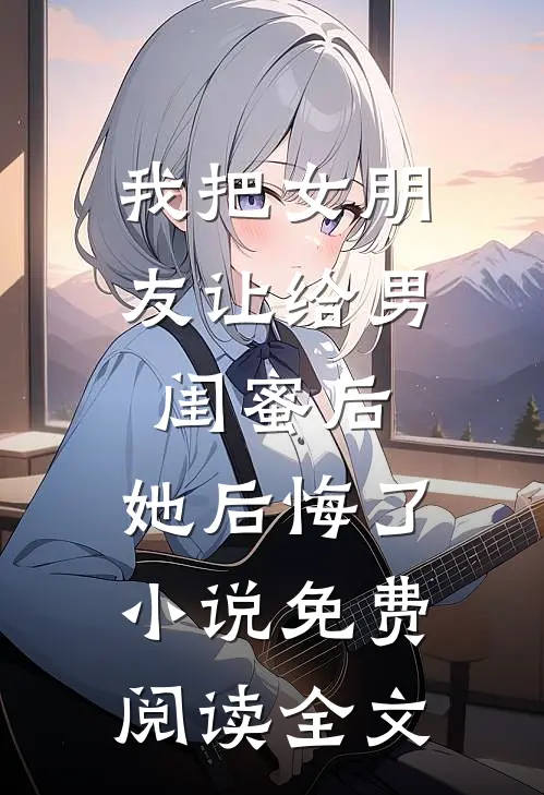 我把女朋友让给男闺蜜后，她后悔了小说免费阅读全文