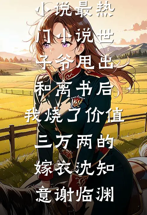 世子爷甩出和离书后，我烧了价值三万两的嫁衣沈知意谢临渊推荐完结小说_最热门小说世子爷甩出和离书后，我烧了价值三万两的嫁衣(沈知意谢临渊)