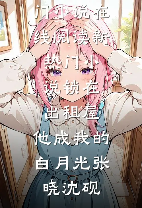 锁在出租屋，他成我的白月光(张晓沈砚)热门小说在线阅读_新热门小说锁在出租屋，他成我的白月光(张晓沈砚)