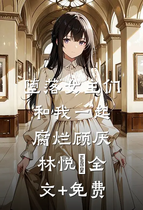 堕落女主们和我一起腐烂顾厌林悦㬢全文+免费