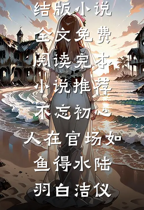 不忘初心，人在官场如鱼得水陆羽白洁仪完结版小说全文免费阅读_完本小说推荐不忘初心，人在官场如鱼得水(陆羽白洁仪)