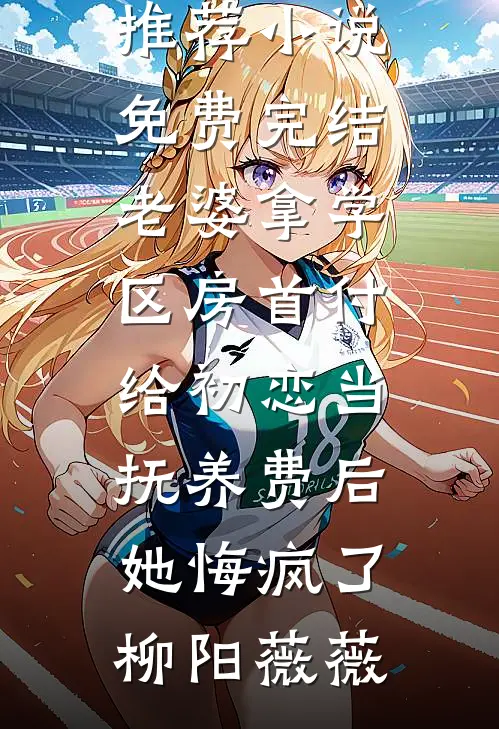 老婆拿学区房首付给初恋当抚养费后，她悔疯了(柳阳薇薇)热门网络小说推荐_小说免费完结老婆拿学区房首付给初恋当抚养费后，她悔疯了(柳阳薇薇)