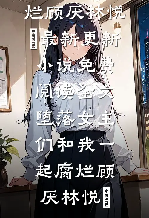 堕落女主们和我一起腐烂顾厌林悦㬢最新更新小说_免费阅读全文堕落女主们和我一起腐烂(顾厌林悦㬢)