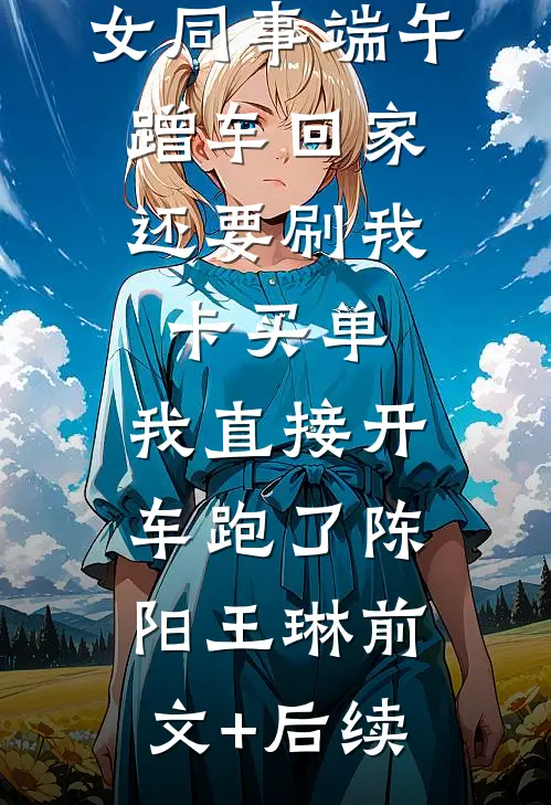 女同事端午蹭车回家，还要刷我卡买单，我直接开车跑了陈阳王琳前文+后续
