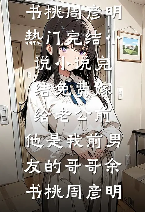 嫁给老公前，他是我前男友的哥哥(余书桃周彦明)热门完结小说_小说完结免费嫁给老公前，他是我前男友的哥哥余书桃周彦明