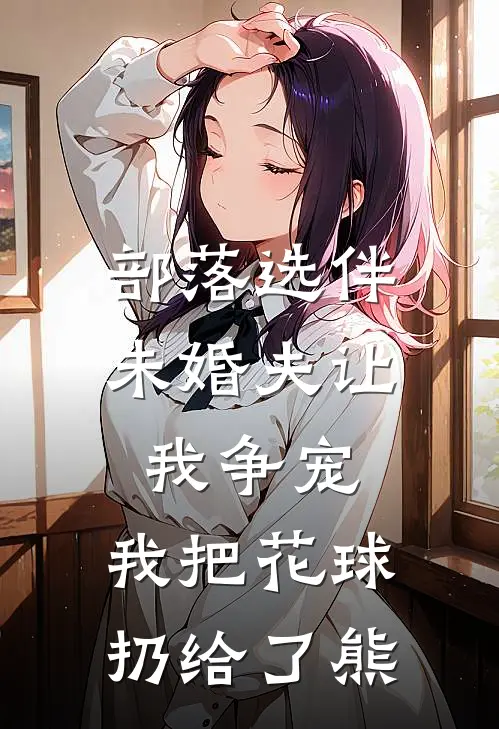 部落选伴，未婚夫让我争宠，我把花球扔给了熊