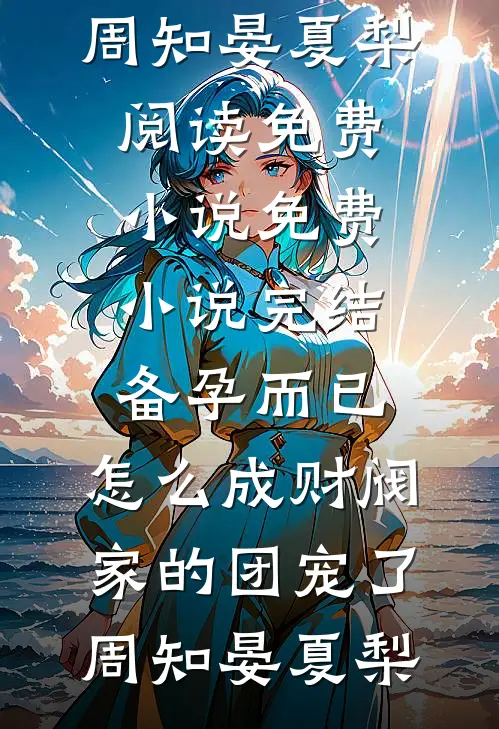 备孕而已，怎么成财阀家的团宠了(周知晏夏梨)阅读免费小说_免费小说完结备孕而已，怎么成财阀家的团宠了周知晏夏梨