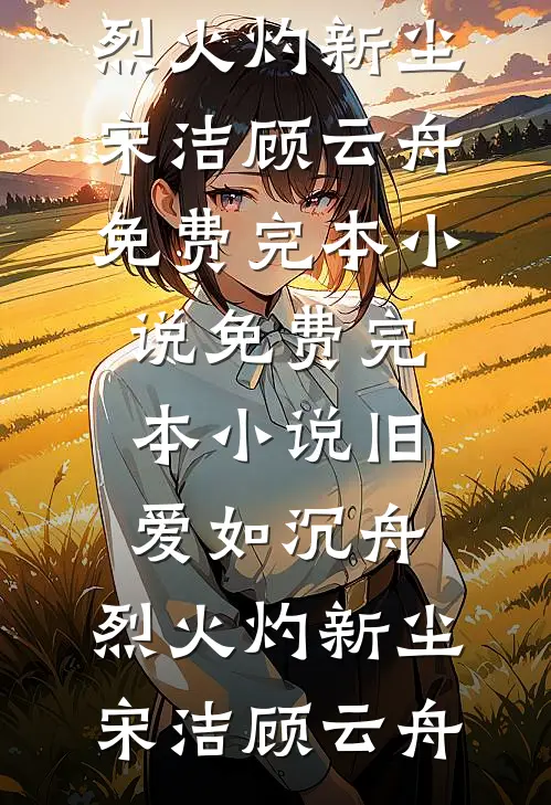 旧爱如沉舟，烈火灼新尘宋洁顾云舟免费完本小说_免费完本小说旧爱如沉舟，烈火灼新尘宋洁顾云舟
