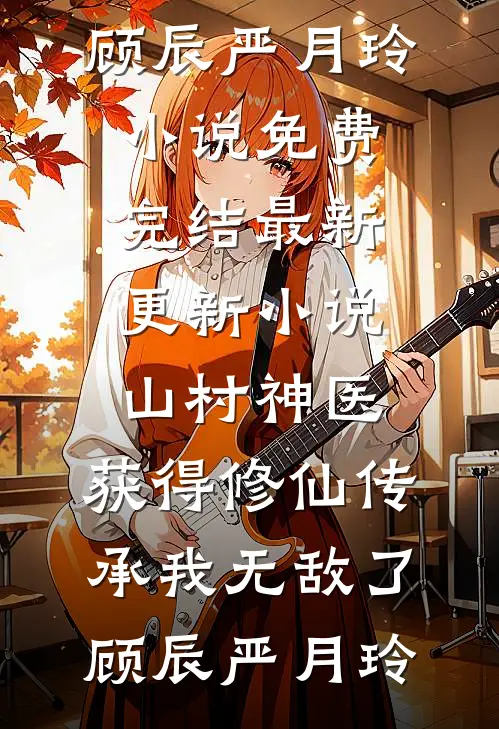 山村神医，获得修仙传承我无敌了(顾辰严月玲)小说免费完结_最新更新小说山村神医，获得修仙传承我无敌了顾辰严月玲