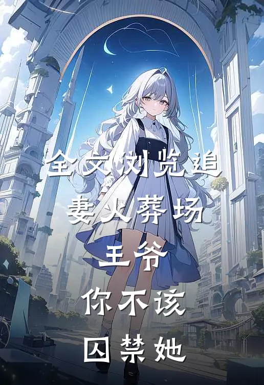 全文浏览追妻火葬场王爷,你不该囚禁她免费阅读