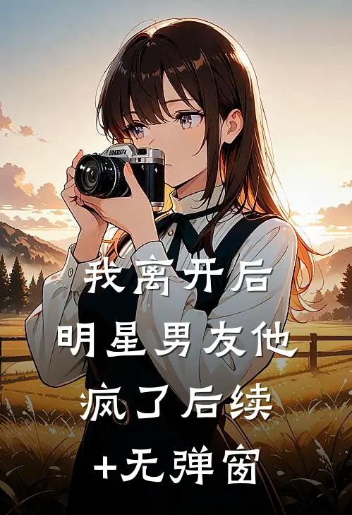 我离开后，明星男友他疯了后续+无弹窗