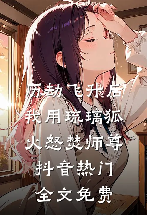 历劫飞升后，我用琉璃狐火怒焚师尊抖音热门全文免费