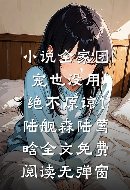 小说全家团宠也没用，绝不原谅！陆舰森陆莺晗全文免费阅读无弹窗